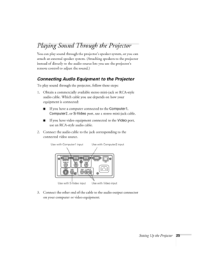 Page 25Setting Up the Projector25
Playing Sound Through the Projector
You can play sound through the projector’s speaker system, or you can 
attach an external speaker system. (Attaching speakers to the projector 
instead of directly to the audio source lets you use the projector’s 
remote control to adjust the sound.)
Connecting Audio Equipment to the Projector
To play sound through the projector, follow these steps:
1. Obtain a commercially available stereo mini-jack or RCA-style 
audio cable. Which cable you...