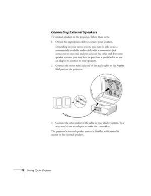 Page 2626Setting Up the Projector
Connecting External Speakers
To connect speakers to the projector, follow these steps:
1. Obtain the appropriate cable to connect your speakers. 
Depending on your stereo system, you may be able to use a 
commercially available audio cable with a stereo mini-jack 
connector on one end, and pin jacks on the other end. For some 
speaker systems, you may have to purchase a special cable or use 
an adapter to connect to your speakers.
2. Connect the stereo mini-jack end of the...