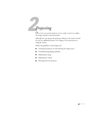 Page 272
27
2
Projecting
Once you’ve set up the projector, you’re ready to turn it on, adjust 
the image, and give your presentation.
Although you can operate the projector without it, the remote control 
lets you use additional features. See Chapter 3 for instructions on 
using the remote.
Follow the guidelines in this chapter for: 
■Turning the projector on and selecting the image source
■Troubleshooting display problems
■Adjusting the image
■Adjusting the volume
■Shutting down the projector 