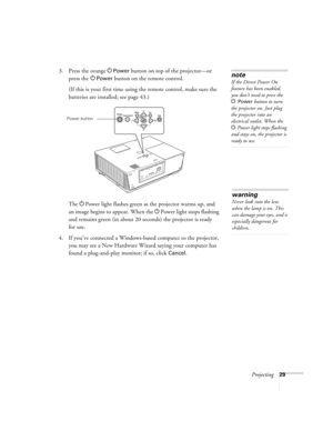 Page 29Projecting29
3. Press the orange PPower button on top of the projector—or 
press the P
Power button on the remote control.
(If this is your first time using the remote control, make sure the 
batteries are installed; see page 43.) 
The PPower light flashes green as the projector warms up, and 
an image begins to appear. When the PPower light stops flashing 
and remains green (in about 20 seconds) the projector is ready 
for use. 
4. If you’ve connected a Windows-based computer to the projector, 
you may...