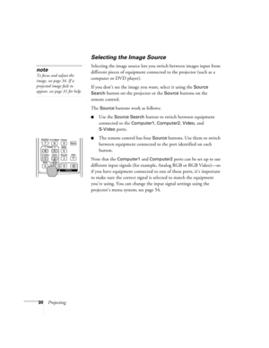 Page 3030Projecting
Selecting the Image Source
Selecting the image source lets you switch between images input from 
different pieces of equipment connected to the projector (such as a 
computer or DVD player). 
If you don’t see the image you want, select it using the 
Source 
Search 
button on the projector or the Source buttons on the 
remote control. 
The 
Source buttons work as follows:
■Use the Source Search button to switch between equipment 
connected to the 
Computer1, Computer2, Video, and...