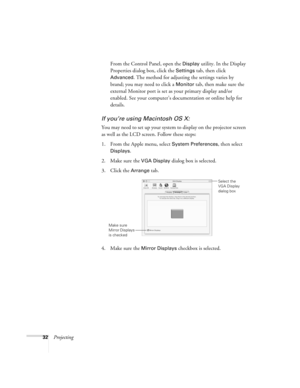 Page 3232ProjectingFrom the Control Panel, open the 
Display utility. In the Display 
Properties dialog box, click the 
Settings tab, then click 
Advanced. The method for adjusting the settings varies by 
brand; you may need to click a 
Monitor tab, then make sure the 
external Monitor port is set as your primary display and/or 
enabled. See your computer’s documentation or online help for 
details. 
If you’re using Macintosh OS X:
You may need to set up your system to display on the projector screen 
as well...