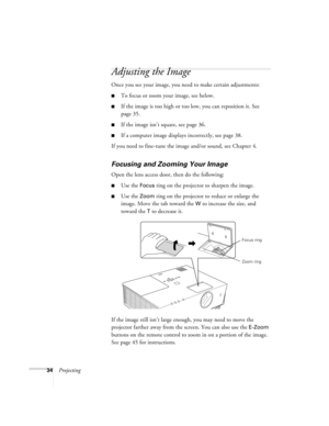 Page 3434Projecting
Adjusting the Image
Once you see your image, you need to make certain adjustments:    
■To focus or zoom your image, see below. 
■If the image is too high or too low, you can reposition it. See 
page 35.
■If the image isn’t square, see page 36.
■If a computer image displays incorrectly, see page 38. 
If you need to fine-tune the image and/or sound, see Chapter 4.
Focusing and Zooming Your Image
Open the lens access door, then do the following:
■Use the Focus ring on the projector to sharpen...