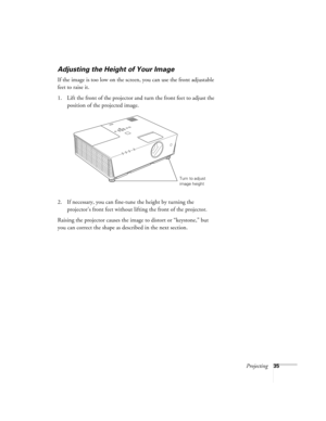 Page 35Projecting35
Adjusting the Height of Your Image
If the image is too low on the screen, you can use the front adjustable 
feet to raise it. 
1. Lift the front of the projector and turn the front feet to adjust the 
position of the projected image. 
2. If necessary, you can fine-tune the height by turning the 
projector’s front feet without lifting the front of the projector.
Raising the projector causes the image to distort or “keystone,” but 
you can correct the shape as described in the next section....