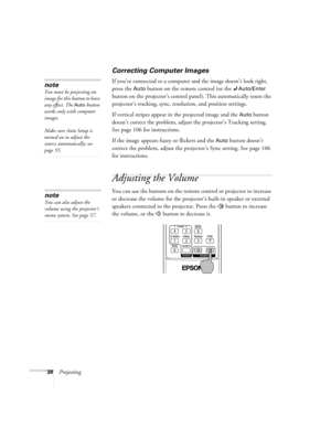 Page 3838Projecting
Correcting Computer Images
If you’re connected to a computer and the image doesn’t look right, 
press the 
Auto button on the remote control (or the Auto/Enter 
button on the projector’s control panel). This automatically resets the 
projector’s tracking, sync, resolution, and position settings.
If vertical stripes appear in the projected image and the 
Auto button 
doesn’t correct the problem, adjust the projector’s Tracking setting. 
See page 106 for instructions.
If the image appears...