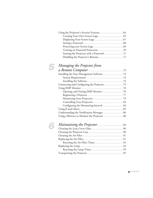 Page 55
Using the Projector’s Security Features . . . . . . . . . . . . . . . . . 64
Creating Your Own Screen Logo . . . . . . . . . . . . . . . . . . 65
Displaying Your Screen Logo . . . . . . . . . . . . . . . . . . . . . 67
Setting a Password . . . . . . . . . . . . . . . . . . . . . . . . . . . . . 68
Protecting your Screen Logo  . . . . . . . . . . . . . . . . . . . . . 69
Turning on Password Protection  . . . . . . . . . . . . . . . . . . 70
Starting the Projector with a Password . . . . . . . . . . . ....