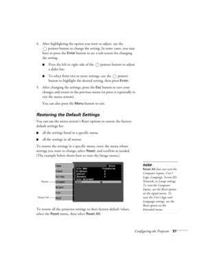 Page 51Configuring the Projector51
4. After highlighting the option you want to adjust, use the 
pointer button to change the setting. In some cases, you may 
have to press the 
Enter button to see a sub-screen for changing 
the setting. 
■Press the left or right side of the  pointer button to adjust
a slider bar.
■To select from two or more settings, use the  pointer 
button to highlight the desired setting, then press 
Enter. 
5. After changing the settings, press the 
Esc button to save your 
changes and...