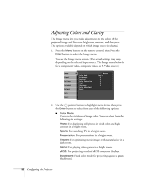 Page 5252Configuring the Projector
Adjusting Colors and Clarity
The Image menu lets you make adjustments to the colors of the 
projected image and fine-tune brightness, contrast, and sharpness. 
The options available depend on which image source is selected.
1. Press the 
Menu button on the remote control, then Press the 
Enter button to select the Image menu. 
You see the Image menu screen. (The actual settings may vary, 
depending on the selected input source. The Image menu below is 
for a component video,...