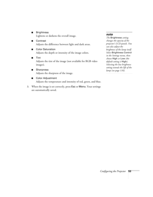Page 53Configuring the Projector53
■Brightness 
Lightens or darkens the overall image.
■Contrast
Adjusts the difference between light and dark areas. 
■Color Saturation
Adjusts the depth or intensity of the image colors.
■Tint
Adjusts the tint of the image (not available for RGB video 
images). 
■Sharpness
Adjusts the sharpness of the image.
■Color Adjustment
Adjusts the temperature and intensity of red, green, and blue.
3. When the image is set correctly, press 
Esc or Menu. Your settings 
are automatically...