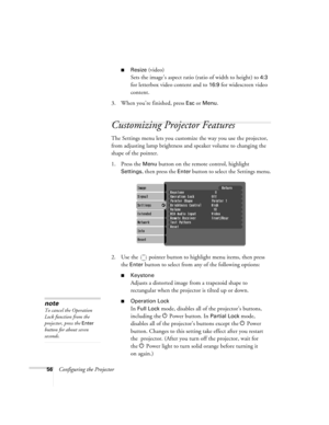 Page 5656Configuring the Projector
■Resize (video)
Sets the image’s aspect ratio (ratio of width to height) to 
4:3 
for letterbox video content and to 
16:9 for widescreen video 
content.
3. When you’re finished, press 
Esc or Menu.
Customizing Projector Features
The Settings menu lets you customize the way you use the projector, 
from adjusting lamp brightness and speaker volume to changing the 
shape of the pointer.
1. Press the 
Menu button on the remote control, highlight 
Settings, then press the Enter...