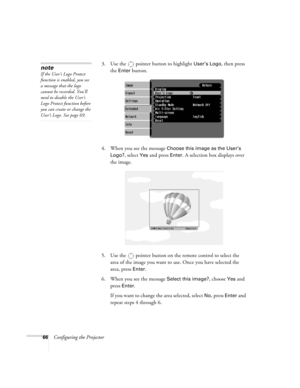 Page 6666Configuring the Projector3. Use the  pointer button to highlight 
User’s Logo, then press 
the 
Enter button.
4. When you see the message 
Choose this image as the User’s 
Logo?
, select Yes and press Enter. A selection box displays over 
the image.
5. Use the  pointer button on the remote control to select the 
area of the image you want to use. Once you have selected the 
area, press 
Enter. 
6. When you see the message 
Select this image?, choose Yes and 
press 
Enter. 
If you want to change the...