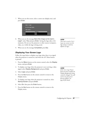 Page 67Configuring the Projector67
7. When you see this screen, select a zoom rate (display size), and 
press 
Enter.
8. When you see the message 
Save this image as the User’s 
Logo?
, select Yes and press Enter. Saving the logo takes a few 
moments. Do not use the projector or other sources (computer, 
video, etc.) while the logo is being saved.
9. When you see the message 
Completed, press Esc.
Displaying Your Screen Logo
Follow the steps below to display your logo when there is no signal, 
when the...