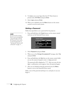 Page 6868Configuring the Projector8. To display your screen logo when the A/V Mute button is 
pressed, select 
A/V Mute and press Enter.
9. Select 
Logo and press Enter.
10. When you’re finished, press the 
Menu button on the remote 
control to exit the menu system.
Setting a Password
Follow the steps below to set a password for the projector.
1. Press and hold down the 
Freeze button on the remote control 
until you see the Password Protect menu:
2. Select 
Password and press Enter. 
3. When you see the...