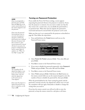 Page 7070Configuring the Projector
Turning on Password Protection
If you enable the Power On Protect setting, a screen appears 
requesting the password whenever the projector is turned on. If you 
loan the projector to someone, but you want to make sure that the 
they return it by a certain time, you can disable the password for a 
set period of time. When that time has elapsed, the password is 
reactivated and must be entered before the projector can be used.
Make sure that you’ve set a password for the...