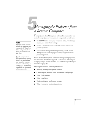 Page 735
73
5
Managing the Projector from 
a Remote Computer
Your projector’s Easy Management software lets you monitor and 
control your projector(s) from a remote computer in several ways:
■Use EMP Monitor to see your projectors’ status, switch image 
sources, and control basic settings.
■Use the e-mail notification function to receive alerts about 
possible problems.
■Use a network management utility running SNMP, such as 
HP OpenView,
™ to manage your facility’s equipment from a 
pre-existing system. 
To...