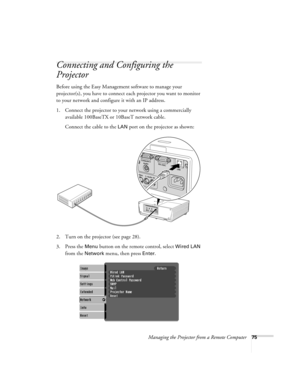 Page 75Managing the Projector from a Remote Computer75
Connecting and Configuring the 
Projector
Before using the Easy Management software to manage your 
projector(s), you have to connect each projector you want to monitor 
to your network and configure it with an IP address.
1. Connect the projector to your network using a commercially 
available 100BaseTX or 10BaseT network cable. 
Connect the cable to the 
LAN port on the projector as shown:
2. Turn on the projector (see page 28). 
3. Press the 
Menu button...