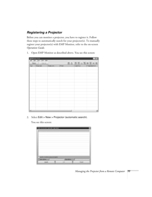 Page 77Managing the Projector from a Remote Computer77
Registering a Projector
Before you can monitor a projector, you have to register it. Follow 
these steps to automatically search for your projector(s). To manually 
register your projector(s) with EMP Monitor, refer to the on-screen 
Operation Guide.
1. Open EMP Monitor as described above. You see this screen:
2. Select 
Edit > New > Projector (automatic search).
You see this screen: 