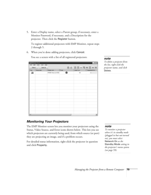 Page 79Managing the Projector from a Remote Computer79
5. Enter a Display name, select a Parent group, if necessary, enter a 
Monitor Password, if necessary, and a Description for the 
projector. Then click the 
Register button.
To register additional projectors with EMP Monitor, repeat steps 
2 through 5.
6. When you’re done adding projectors, click 
Cancel.
You see a screen with a list of all registered projectors:
Monitoring Your Projectors
The EMP Monitor screen lets you monitor your projectors using the...