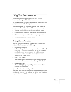 Page 9Welcome9
Using Your Documentation
Your documentation includes a Quick Setup sheet, warranty 
brochures, and an Epson PrivateLine
® Support card.
The Quick Setup sheet gives instructions for setting up and connecting 
your projector to a notebook computer.
This book contains all the information you need to set up and use 
your projector. Please follow these guidelines as you read through it:
■Warnings must be followed carefully to avoid bodily injury.
■Cautions must be observed to avoid damage to your...