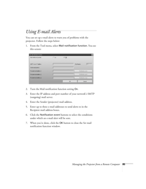 Page 85Managing the Projector from a Remote Computer85
Using E-mail Alerts
You can set up e-mail alerts to warn you of problems with the 
projector. Follow the steps below:
1. From the Tool menu, select 
Mail notification function. You see 
this screen:
2. Turn the Mail notification function setting 
On.
3. Enter the IP address and port number of your network’s SMTP 
(outgoing) mail server.
4. Enter the Sender (projector) mail address.
5. Enter up to three e-mail addresses to send alerts to in the 
Recipient...