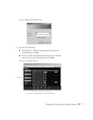 Page 87Managing the Projector from a Remote Computer87
You see a login screen like this one:
3. Do one of the following:
■If you didn’t set a Web control password in the projector’s 
Network menu, click 
OK.
■If you set a Web control password in the projector’s Network 
menu, enter it in the Password box, then click 
OK.
You see a screen like this one:
Functions corresponding to remote control buttons
Menus 