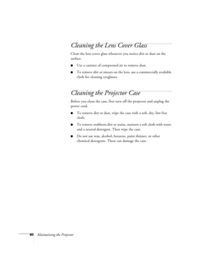 Page 9090Maintaining the Projector
Cleaning the Lens Cover Glass
Clean the lens cover glass whenever you notice dirt or dust on the 
surface.
■Use a canister of compressed air to remove dust.
■To remove dirt or smears on the lens, use a commercially available 
cloth for cleaning eyeglasses.
Cleaning the Projector Case
Before you clean the case, first turn off the projector and unplug the 
power cord.
■To remove dirt or dust, wipe the case with a soft, dry, lint-free 
cloth.
■To remove stubborn dirt or stains,...