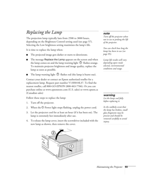 Page 93Maintaining the Projector93
Replacing the Lamp 
The projection lamp typically lasts from 2500 to 3000 hours, 
depending on the Brightness Control setting used (see page 57). 
Selecting the Low brightness setting maximizes the lamp’s life.
It is time to replace the lamp when: 
■The projected image gets darker or starts to deteriorate.
■The message Replace the Lamp appears on the screen and when 
the lamp comes on and the lamp warning light   flashes orange. 
To maintain projector brightness and image...