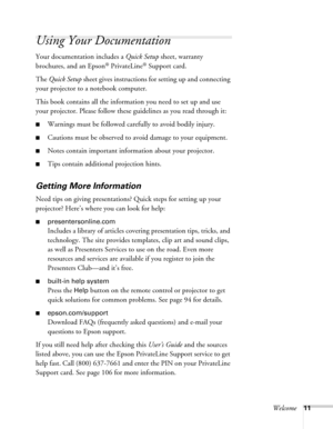 Page 11Welcome11
Using Your Documentation
Your documentation includes a Quick Setup sheet, warranty 
brochures, and an Epson
® PrivateLine® Support card.
The Quick Setup sheet gives instructions for setting up and connecting 
your projector to a notebook computer.
This book contains all the information you need to set up and use 
your projector. Please follow these guidelines as you read through it:
■Warnings must be followed carefully to avoid bodily injury.
■Cautions must be observed to avoid damage to your...