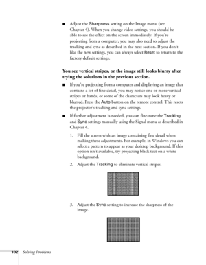 Page 102102Solving Problems
■Adjust the Sharpness setting on the Image menu (see 
Chapter 4). When you change video settings, you should be 
able to see the effect on the screen immediately. If you’re 
projecting from a computer, you may also need to adjust the 
tracking and sync as described in the next section. If you don’t 
like the new settings, you can always select 
Reset to return to the 
factory default settings.
You see vertical stripes, or the image still looks blurry after 
trying the solutions in the...