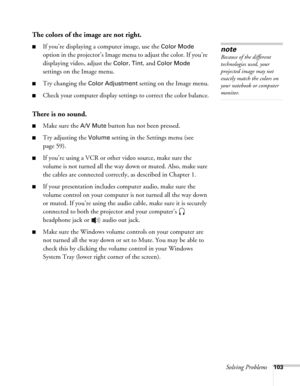 Page 103Solving Problems103
The colors of the image are not right.
■If you’re displaying a computer image, use the Color Mode 
option in the projector’s Image menu to adjust the color. If you’re 
displaying video, adjust the 
Color, Tint, and Color Mode 
settings on the Image menu.
■Try changing the Color Adjustment setting on the Image menu.
■Check your computer display settings to correct the color balance.
There is no sound.
■Make sure the A/V Mute button has not been pressed.
■Try adjusting the Volume...