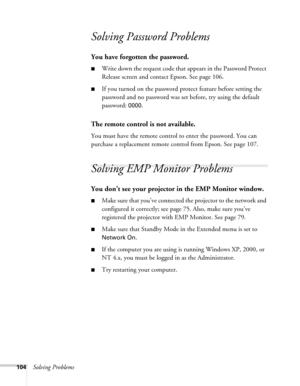 Page 104104Solving Problems
Solving Password Problems 
You have forgotten the password.
■Write down the request code that appears in the Password Protect 
Release screen and contact Epson. See page 106.
■If you turned on the password protect feature before setting the 
password and no password was set before, try using the default 
password: 
0000.
The remote control is not available.
You must have the remote control to enter the password. You can 
purchase a replacement remote control from Epson. See page 107....
