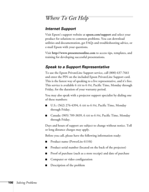 Page 106106Solving Problems
Where To Get Help
Internet Support
Visit Epson’s support website at epson.com/support and select your 
product for solutions to common problems. You can download 
utilities and documentation, get FAQs and troubleshooting advice, or 
e-mail Epson with your questions.
Visit http://www.presentersonline.com to access tips, templates, and 
training for developing successful presentations.
Speak to a Support Representative
To use the Epson PrivateLine Support service, call (800) 637-7661...