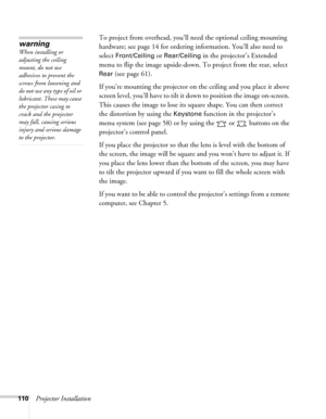 Page 110110Projector InstallationTo project from overhead, you’ll need the optional ceiling mounting 
hardware; see page 14 for ordering information. You’ll also need to 
select 
Front/Ceiling or Rear/Ceiling in the projector’s Extended 
menu to flip the image upside-down. To project from the rear, select 
Rear (see page 61).
If you’re mounting the projector on the ceiling and you place it above 
screen level, you’ll have to tilt it down to position the image on-screen. 
This causes the image to lose its square...