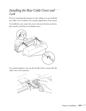 Page 111Projector Installation111
Installing the Rear Cable Cover and 
Lock
If you’re mounting the projector on the ceiling, you can install the 
rear cable cover to enhance the cosmetic appearance of the system.
To install the cover, insert the cover’s tabs into the slots as shown, 
then attach it with the two included screws.
For security purposes, you can also install a lock to ensure that the 
cable cover is not removed. 