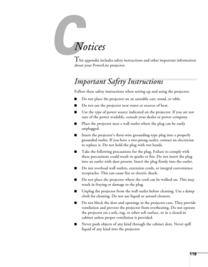 Page 119119
C
Notices
This appendix includes safety instructions and other important information 
about your PowerLite projector.
Important Safety Instructions
Follow these safety instructions when setting up and using the projector:
■Do not place the projector on an unstable cart, stand, or table.
■Do not use the projector near water or sources of heat.
■Use the type of power source indicated on the projector. If you are not 
sure of the power available, consult your dealer or power company.
■Place the...