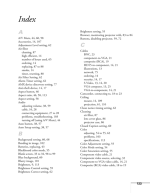 Page 123123
Index
A
A/V Mute, 44, 60, 98
Accessories, 14, 107
Adjustment Level setting, 62
Air filter
cleaning, 87
high efficient, 14
number of hours used, 65
ordering, 14
replacing, 87 to 88
smoke, 14
timer, resetting, 88
Air Filter Setting, 62
Alarm Timer setting, 62
AMX device discovery setting, 77
Anti-theft device, 14, 17
Aspect button, 46
Aspect ratio, 46, 58, 113
Aspect setting, 58
Audio
adjusting volume, 38, 59
cable, 10, 28
connecting equipment, 27 to 28
problems, troubleshooting, 103
turning off (using...