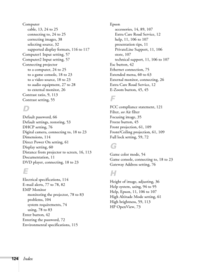 Page 124124Index
Computer
cable, 13, 24 to 25
connecting to, 24 to 25
correcting images, 38
selecting source, 32
supported display formats, 116 to 117
Computer1 Input setting, 57
Computer2 Input setting, 57
Connecting projector
to a computer, 24 to 25
to a game console, 18 to 23
to a video source, 18 to 23
to audio equipment, 27 to 28
to external monitor, 26
Contrast ratio, 9, 113
Contrast setting, 55
D
Default password, 66
Default settings, restoring, 53
DHCP setting, 76
Digital camera, connecting to, 18 to 23...