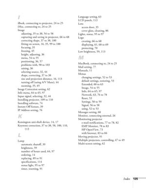 Page 125Index125
I
iBook, connecting to projector, 24 to 25
iMac, connecting to, 24 to 25
Image
adjusting, 35 to 38, 54 to 58
capturing and saving in projector, 66 to 68
correcting shape, 37 to 38, 100
fitting on screen, 16, 35, 99 to 100
focusing, 35
freezing, 45
height, adjusting, 36
menu, 54 to 55
positioning, 36, 57
problems with, 98 to 103
raising, 36
selecting source, 32, 44
shape, correcting, 37 to 38
size and projection distance, 16, 113
turning off (using A/V Mute), 44
zooming, 35, 45
Image Correction...