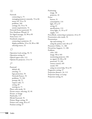 Page 126126Index
N
Network
connecting to, 75
managing projector remotely, 73 to 84
menu, 63, 76 to 78
problems, 104
settings, 63, 76 to 78
system requirements, 74
Network Protect password, 70
New Hardware Wizard, 31
No Signal message, 33, 98 to 99
Noise level, 113
Notebook computer
connecting to projector, 25
display problems, 33 to 34, 98 to 100
selecting source, 32
O
Operation Lock setting, 59, 72
Operation setting, 61
Optical aspect ratio, 113
Options for projector, 13 to 14
P
Password
default, 66
entering,...