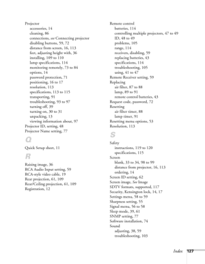 Page 127Index127 Projector
accessories, 14
cleaning, 86
connections, see Connecting projector
disabling buttons, 59, 72
distance from screen, 16, 113
feet, adjusting height with, 36
installing, 109 to 110
lamp specifications, 114
monitoring remotely, 73 to 84
options, 14
password protection, 71
positioning, 16 to 17
resolution, 113
specifications, 113 to 115
transporting, 91
troubleshooting, 93 to 97
turning off, 39
turning on, 30 to 31
unpacking, 13
viewing information about, 97
Projector ID, setting, 48...