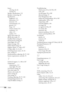Page 128128Index
Source
selecting, 32, 44
viewing, 97
Speaker, specifications, 113
Speakers, connecting, 28
Specifications
brightness, 113
dimensions, 114
electrical, 114
environmental, 115
general, 113
lamp, 114
remote control, 114
resolution, 113
safety, 115
speaker, 113
Sports color mode, 54
sRGB color mode, 55
Standby Mode setting, 61
Startup Screen setting, 60
Status lights, 95 to 97
Stripes in image, 102
Subnet Mask setting, 76
Support, Epson, 11, 106 to 107
S-Video cable, 13, 14, 20
Switching picture...