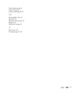 Page 129Index129 Video Signal setting, 58
Volume setting, 59
Volume, adjusting, 38, 59
W
Warning lights, 95 to 97
Warranty, 12
Web Control Password, 76
Weight, 114
Wired LAN setting, 76
Z
Zoom ratio, 113
Zooming image, 35, 45 