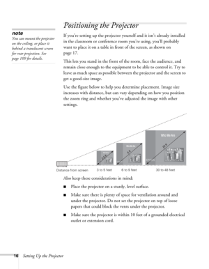 Page 1616Setting Up the Projector
Positioning the Projector
If you’re setting up the projector yourself and it isn’t already installed 
in the classroom or conference room you’re using, you’ll probably 
want to place it on a table in front of the screen, as shown on 
page 17.low
This lets you stand in the front of the room, face the audience, and 
remain close enough to the equipment to be able to control it. Try to 
leave as much space as possible between the projector and the screen to 
get a good-size image....