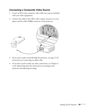 Page 19Setting Up the Projector19
Connecting a Composite Video Source
1. Locate an RCA-style composite video cable (one may be included 
with your video equipment). 
2. Connect the cable to the yellow video output connector on your 
player and the yellow 
Video connector on the projector:
3. If you want to play sound through the projector, see page 27 for 
instructions on connecting an audio cable.
4. If you don’t need to make any other connections, see Chapter 2 
or the Quick Setup sheet for instructions on...