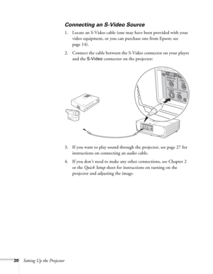 Page 2020Setting Up the Projector
Connecting an S-Video Source
1. Locate an S-Video cable (one may have been provided with your 
video equipment, or you can purchase one from Epson; see 
page 14). 
2. Connect the cable between the S-Video connector on your player 
and the 
S-Video connector on the projector:
3. If you want to play sound through the projector, see page 27 for 
instructions on connecting an audio cable.
4. If you don’t need to make any other connections, see Chapter 2 
or the Quick Setup sheet...
