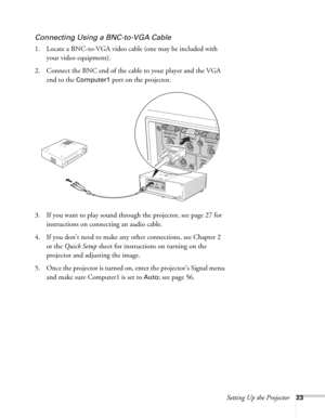 Page 23Setting Up the Projector23
Connecting Using a BNC-to-VGA Cable
1. Locate a BNC-to-VGA video cable (one may be included with 
your video equipment). 
2. Connect the BNC end of the cable to your player and the VGA 
end to the 
Computer1 port on the projector.
3. If you want to play sound through the projector, see page 27 for 
instructions on connecting an audio cable.
4. If you don’t need to make any other connections, see Chapter 2 
or the Quick Setup sheet for instructions on turning on the 
projector...