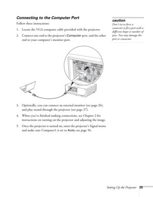 Page 25Setting Up the Projector25
Connecting to the Computer Port
Follow these instructions:
1. Locate the VGA computer cable provided with the projector.
2. Connect one end to the projector’s 
Computer port, and the other 
end to your computer’s monitor port. 
 
3. Optionally, you can connect an external monitor (see page 26), 
and play sound through the projector (see page 27).
4. When you’ve finished making connections, see Chapter 2 for 
instructions on turning on the projector and adjusting the image.
5....