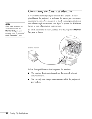 Page 2626Setting Up the Projector
Connecting an External Monitor
If you want to monitor your presentation close-up (on a monitor 
placed beside the projector) as well as on the screen, you can connect 
an external monitor. You can use it to check on your presentation or 
switch between picture sources, even if you’ve pressed the 
A/V Mute 
button to turn off projection on the screen. 
To attach an external monitor, connect it to the projector’s 
Monitor 
Out
 port, as shown:
 
Follow these guidelines to view...