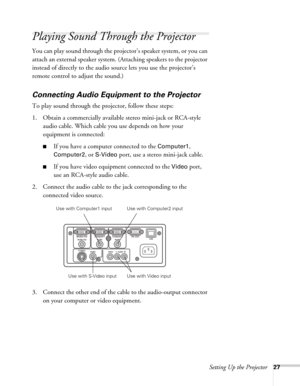 Page 27Setting Up the Projector27
Playing Sound Through the Projector
You can play sound through the projector’s speaker system, or you can 
attach an external speaker system. (Attaching speakers to the projector 
instead of directly to the audio source lets you use the projector’s 
remote control to adjust the sound.)
Connecting Audio Equipment to the Projector
To play sound through the projector, follow these steps:
1. Obtain a commercially available stereo mini-jack or RCA-style 
audio cable. Which cable you...