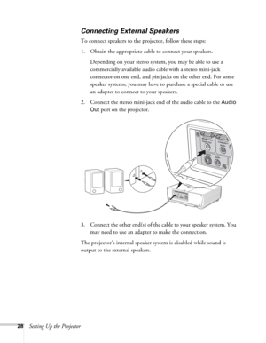 Page 2828Setting Up the Projector
Connecting External Speakers
To connect speakers to the projector, follow these steps:
1. Obtain the appropriate cable to connect your speakers. 
Depending on your stereo system, you may be able to use a 
commercially available audio cable with a stereo mini-jack 
connector on one end, and pin jacks on the other end. For some 
speaker systems, you may have to purchase a special cable or use 
an adapter to connect to your speakers.
2. Connect the stereo mini-jack end of the...